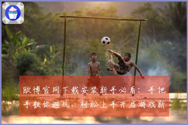 欧博官网下载安装新手必看：手把手教你避坑，轻松上手开启游戏新篇章